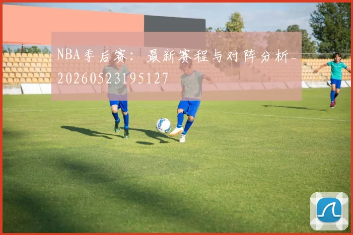NBA季后赛：最新赛程与对阵分析_20260523195127
