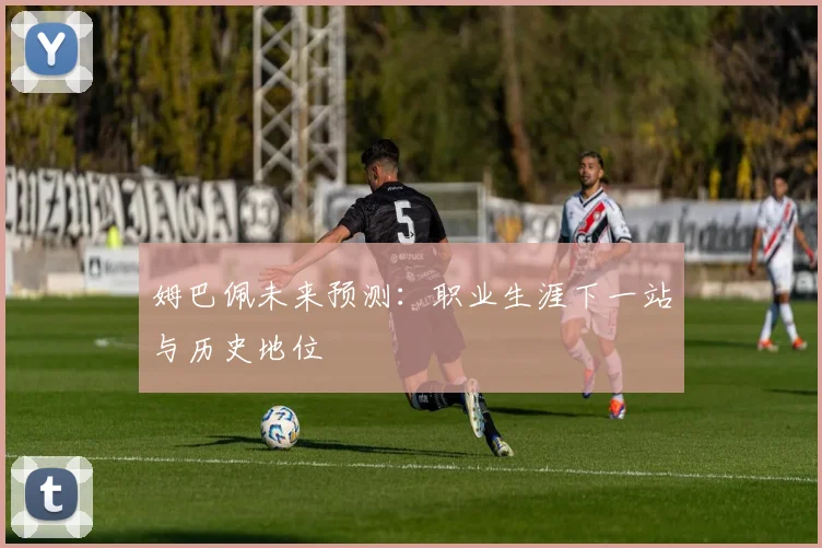 姆巴佩未来预测：职业生涯下一站与历史地位