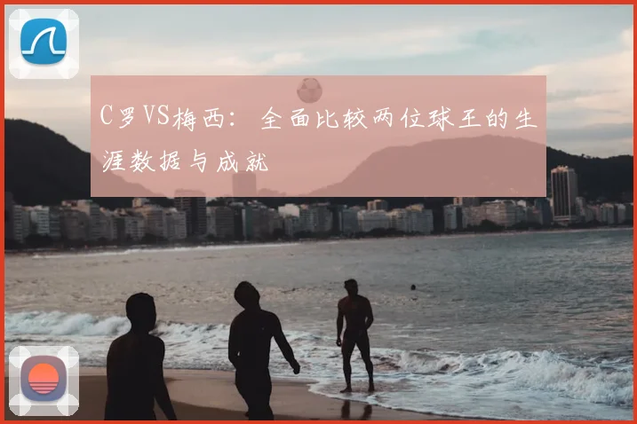 C罗VS梅西：全面比较两位球王的生涯数据与成就