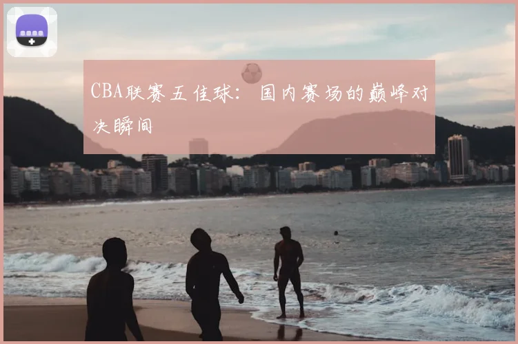 CBA联赛五佳球:国内赛场的巅峰对决瞬间