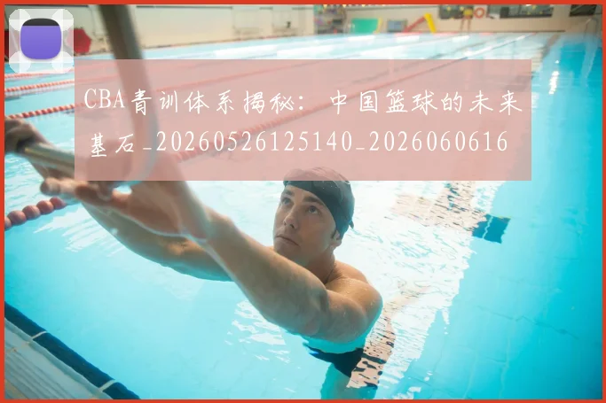 CBA青训体系揭秘：中国篮球的未来基石_20260526125140_20260606165342
