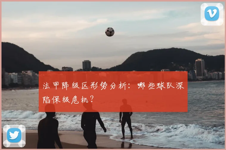 法甲降级区形势分析：哪些球队深陷保级危机？