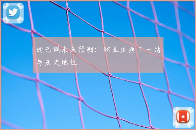 姆巴佩未来预测：职业生涯下一站与历史地位