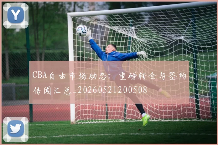 CBA自由市场动态:重磅转会与签约传闻汇总_20260521200508